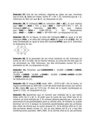 Solución 37. Uno de los enteros, digamos a, debe ser par, mientras
que el otro, b, debe ser impar. Como 43 = 64 > 57, tenemos que a = 2;
entonces es fácil ver que b=5. La respuesta es (b).
Solución 38. El triángulo ABC es isósceles (AB = AC), lo que implica
que ABC = ACB = 75o, y que BAC = 180o-(75o+75o) = 30o. El
triángulo ADC es isósceles (AD=DC), lo que implica
que DAC = DCA = (180o-50o)/2 = 65o. Observemos
que BAD = CAB + DAC = 30o+65o=95o. La respuesta es (d).
Solución 39. En la figura, el área del triángulo ABC es igual a la del
triángulo FGH, y el área del triángulo ACD es igual a la delEIJ. Así, el
área sombreada es igual al área del cuadradoEFHI, que es 9. Entonces
la respuesta es (a).
Solución 40. Si el promedio de los cinco números es 40, entonces su
suma es 40 x 5=200. De la misma manera, la suma de los tres que no
se eliminaron es 108. Entonces, los dos eliminados suman 92 y su
promedio es 46. La respuesta es (d).
Solución 41. Tenemos que CANGUROS = 10,000 x CANG + UROS,
así es que
10,000 x UROS- 10,000 x CANG+ 10,000 x CANG+UROS=10,000
x UROS+ UROS= UROSUROS.
La respuesta es (a).
Solución 42. El ángulo A'BC mide 180o - 2(72o)=36o. Por lo tanto, la
región sombreada es 360o/36o=1/10 del área total del círculo con centro
en B y radio AB, que es (12)=/pi. El área de la región sombreada es
igual a /10}. La respuesta es (c).
Solución 43. Queremos que el número sea múltiplo de 6, por tanto
debe serlo de 2 y de 3. Al pedir que la suma de sus cifras sea 21 el
número ya será múltiplo de 3. El número deberá además par, así es que
pensemos en las posibilidades para su última cifra. El número no puede
terminar en 0 ni 2 porque no tenemos posibilidades para las primeras
dos cifras de forma que la suma alcance 21. Si la última cifra es 4, las
dos primeras deben sumar 17, así es que deben ser 8 y 9, y hay dos
combinaciones posibles: 984 y 894. Si la última cifra es 6, las primeras
 