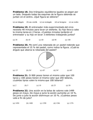 Problema 18. Dos triángulos equiláteros iguales se pegan por
un lado. Después todas las esquinas de la figura obtenida se
juntan en el centro. ¿Qué figura se obtiene?
(a) un triángulo (b) una estrella (c) un rectángulo (d) un hexágono (e) un rombo
Problema 19. El entrenador más experimentado del circo
necesita 40 minutos para lavar un elefante. Su hijo lleva a cabo
la misma tarea en 2 horas. ¿Cuántos minutos tardarán el
entrenador y su hijo en lavar 3 elefantes trabajando juntos?
(a) 30 (b) 45 (c) 60 (d) 90 (e) 100
Problema 20. Me comí una rebanada de un pastel redondo que
representaba el 15 % del pastel, como indica la figura. ¿Cuál es
ángulo que abarca la rebanada del pastel?
(a) 15o (b) 36o (c) 45o (d) 54o (e) 60o
Problema 21. Si 800 pesos tienen el mismo valor que 100
lipras y 100 pesos tienen el mismo valor que 250 bólares,
¿cuántas lipras valen lo mismo que 100 bólares?
(a) 2 (b) 5 (c) 10 (d) 25 (e) 50
Problema 22. Una acción en la bolsa de valores vale 1499
pesos en mayo. De mayo a junio la acción aumenta un 10 %.
De junio a julio la acción disminuye un 10 %. ¿Cuántos pesos
vale a fin de julio?
(a) 1450 (b) 1400 (c) 1390 (d) 1386 (e) 1376
 