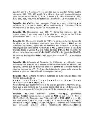 pueden ser 8 y 7, o bien 9 y 6, con los que se pueden formar cuatro
números: 876, 786, 966 y 696. Si la última cifra es 8, las posibilidades
para las primeras son 6 y 7, 5 y 8, o bien 4 y 9; y hay 6 números: 768,
678, 588, 858, 498, 948. En total hay 12 números. La respuesta es (c).
Solución 44. x2/2 es par siempre. Como x es par, entonces x es
múltiplo de 2 y, por lo tanto, x2 es múltiplo de 4. Entoncesx2/2 es
múltiplo de 2, es decir, es par. La respuesta es (c) .
Solución 45. Observemos que 343=73. Como los números son de
cuatro cifras, 3 de ellas son 7 y la otra es 1. Entonces las únicas
posibilidades son 7177, 7717, 7771. La respuesta es (c).
Solución 46. El área del círculo es (12)= , así que estamos buscando
la altura de un triángulo equilátero que tiene área . AB'C' es un
triángulo equilátero, aplicando el Teorema de Pitágoras al triángulo
rectángulo que tiene como hipotenusa a AC' y como catetos a la altura
trazada desde el vértice A y a la mitad del lado B'C'. Si AC' mide b y la
altura es h, tenemos que h2=b2-(b/2)2=(3/4)b2, de donde b=(2/ )h.
El área del triángulo es hb/2. Así, (1/ )h2= y h= . La respuesta
es (a).
Solución 47. Aplicando el Teorema de Pitágoras al triángulo cuya
hipotenusa es el radio de la esfera y uno de cuyos lados es el radio del
agujero, vemos que la distancia desde el centro de la esfera hasta el
nivel de la mesa es =8. Así, la distancia del punto más alto de la
esfera al piso es 10+8+30=48. La respuesta es (d).
Solución 48. Si la fecha menor del cuadrado es x, la suma de todas las
fechas del cuadrado es
x + x + 1 + x + 2 + x + 7 + x + 8 + x + 9 + x + 14 + x+ 15 + x +
16 = 9x + 72 = 9x + 7x(10) + 2.
Necesitamos que 9x termine en 8, lo cual es posible si xtermina en 2.
Para que x sea múltiplo de 4 la única posibilidad es x=12. Entonces, la
fecha de la esquina inferior derecha es 28. La respuesta es (e).
Solución 49. Como sabemos cuánto vale f(2), podríamos
calcular f(11)si conociéramos el valor de f(3) ya que 11 = 4+4+3 =
(2+2)+(2+2)+3. Tenemos que f(4) = f(2+2) = f(2) +f(2) + 4 = 10.
Por otra parte f(4) = 10 = f(3) + f(1) + 3, de donde f(3) = 7-f(1).
Ademásf(3)=f(2+1)=f(2)+f(1)+2=f(1)+5. Tenemos dos ecuaciones
que involucran a f(3) y a f(1). Resolviendo obtenemos f(1)=1
 