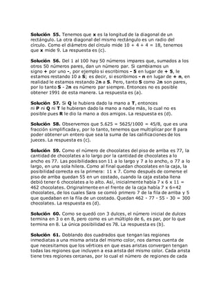 Solución 55. Tenemos que x es la longitud de la diagonal de un
rectángulo. La otra diagonal del mismo rectángulo es un radio del
círculo. Como el diámetro del círculo mide 10 + 4 + 4 = 18, tenemos
que x mide 9. La respuesta es (c).
Solución 56. Del 1 al 100 hay 50 números impares que, sumados a los
otros 50 números pares, dan un número par. Si cambiamos un
signo + por uno -, por ejemplo si escribimos - 5 en lugar de + 5, le
estamos restando 10 a S; es decir, si escribimos - n en lugar de + n, en
realidad le estamos restando 2n a S. Pero, tanto S como 2n son pares,
por lo tanto S - 2n es número par siempre. Entonces no es posible
obtener 1991 de esta manera. La respuesta es (a).
Solución 57. Si Q le hubiera dado la mano a T, entonces
ni P ni Q ni T le hubieran dado la mano a nadie más, lo cual no es
posible pues R le dio la mano a dos amigos. La respuesta es (d).
Solución 58. Observemos que 5.625 = 5625/1000 = 45/8, que es una
fracción simplificada y, por lo tanto, tenemos que multiplicar por 8 para
poder obtener un entero que sea la suma de las calificaciones de los
jueces. La respuesta es (c).
Solución 59. Como el número de chocolates del piso de arriba es 77, la
cantidad de chocolates a lo largo por la cantidad de chocolates a lo
ancho es 77. Las posibilidades son 11 a lo largo y 7 a lo ancho, o 77 a lo
largo, en una sola hilera. Como al final quedan chocolates en la caja, la
posibilidad correcta es la primera: 11 x 7. Como después de comerse el
piso de arriba quedan 55 en un costado, cuando la caja estaba llena
debió tener 6 chocolates a lo alto. Así, inicialmente había 7 x 6 x 11 =
462 chocolates. Originalmente en el frente de la caja había 7 x 6=42
chocolates, de los cuales Sara se comió primero 7 de la fila de arriba y 5
que quedaban en la fila de un costado. Quedan 462 - 77 - 55 - 30 = 300
chocolates. La respuesta es (d).
Solución 60. Como se quedó con 3 dulces, el número inicial de dulces
termina en 3 o en 8, pero como es un múltiplo de 6, es par, por lo que
termina en 8. La única posibilidad es 78. La respuesta es (b).
Solución 61. Doblando dos cuadrados que tengan las regiones
inmediatas a una misma arista del mismo color, nos damos cuenta de
que necesitamos que los vértices en que esas aristas convergen tengan
todas las regiones que incluyen a esa arista del mismo color. Cada arista
tiene tres regiones cercanas, por lo cual el número de regiones de cada
 
