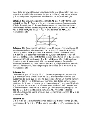 color debe ser divisible entre tres. Solamente a) y d) cumplen con este
requisito, y es fácil darse cuenta de que al doblar a) hay varias aristas
que no comparten regiones del mismo color. La respuesta es (d).
Solución 62. Dibujamos paralelas al lado AD por P y R y también al
lado AB por S y Q. Cada uno de los rectángulos pequeños representa
1/9 del área original. El área de los triángulos rectángulos que tienen
como cateto un lado del rectángulo PQRS es un 1/9 del área de ABCD.
Así, el área de PQRS es 1/9 + 4/9 = 5/9 del área de ABCD. La
respuesta es (d).
Solución 63. Cada montón, al final, tenía 16 canicas (en total había 48
y cada uno tenía el mismo número de canicas). El montón Atenía 16
canicas y, como del C pasamos al A tantas canicas como éste tenía,
el A tenía 8 y le pasamos 8 canicas del C, luego el C tenía 16+8=24
canicas. Del B pasamos al C tantas canicas como había en el C, entonces
pasamos 24/2=12 canicas del B al C, y el B tenía 16+12=28 canicas.
Por último, del A pasamos al $B$ tantas canicas como éste tenía,
entonces pasamos 28/2=14 canicas del A al B, luego el Atenía 14+8=22
canicas. Por lo tanto, había al principio 22 canicas en el montón A. La
respuesta es (d).
Solución 64.
Observemos que 1500=22 x 53 x 3. Tenemos que repartir los tres 5's
que aparecen en la factorización de 1500 entre los tres números que
buscamos. Es claro que los tres no pueden quedar en un mismo número
pues 53 = 125 > 45. Entonces, por lo menos dos de los números son
múltiplos de 5; pero el tercero es la diferencia de 45, que es múltiplo de
5, y la suma de los otros dos números también lo es; así, también ese
número debe ser múltiplo de 5. Ahora ya sólo tenemos que repartir los
dos 2's y el 3, buscando que la suma sea 45. Probando todas las
posibilidades vemos que la única es que los números sean 30, 10 y 5. La
respuesta es (d).
Solución 65.
Si r el radio de la circunferencia más pequeña y R el de la más grande,
tenemos que 2 r + 1 = 2 R, y por lo tanto R-r =1/2 . La respuesta es
(a).
 