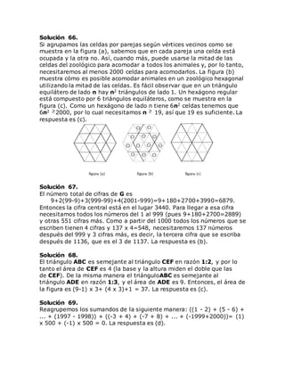 Solución 66.
Si agrupamos las celdas por parejas según vértices vecinos como se
muestra en la figura (a), sabemos que en cada pareja una celda está
ocupada y la otra no. Así, cuando más, puede usarse la mitad de las
celdas del zoológico para acomodar a todos los animales y, por lo tanto,
necesitaremos al menos 2000 celdas para acomodarlos. La figura (b)
muestra cómo es posible acomodar animales en un zoológico hexagonal
utilizando la mitad de las celdas. Es fácil observar que en un triángulo
equilátero de lado n hay n2 triángulos de lado 1. Un hexágono regular
está compuesto por 6 triángulos equiláteros, como se muestra en la
figura (c). Como un hexágono de lado n tiene 6n2 celdas tenemos que
6n2 2000, por lo cual necesitamos n 19, así que 19 es suficiente. La
respuesta es (c).
Solución 67.
El número total de cifras de G es
9+2(99-9)+3(999-99)+4(2001-999)=9+180+2700+3990=6879.
Entonces la cifra central está en el lugar 3440. Para llegar a esa cifra
necesitamos todos los números del 1 al 999 (pues 9+180+2700=2889)
y otras 551 cifras más. Como a partir del 1000 todos los números que se
escriben tienen 4 cifras y 137 x 4=548, necesitaremos 137 números
después del 999 y 3 cifras más, es decir, la tercera cifra que se escriba
después de 1136, que es el 3 de 1137. La respuesta es (b).
Solución 68.
El triángulo ABC es semejante al triángulo CEF en razón 1:2, y por lo
tanto el área de CEF es 4 (la base y la altura miden el doble que las
de CEF). De la misma manera el triánguloABC es semejante al
triángulo ADE en razón 1:3, y el área de ADE es 9. Entonces, el área de
la figura es (9-1) x 3+ (4 x 3)+1 = 37. La respuesta es (c).
Solución 69.
Reagrupemos los sumandos de la siguiente manera: ((1 - 2) + (5 - 6) +
... + (1997 - 1998)) + ((-3 + 4) + (-7 + 8) + ... + (-1999+2000))= (1)
x 500 + (-1) x 500 = 0. La respuesta es (d).
 