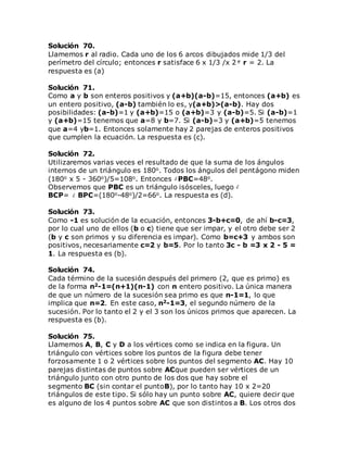 Solución 70.
Llamemos r al radio. Cada uno de los 6 arcos dibujados mide 1/3 del
perímetro del círculo; entonces r satisface 6 x 1/3 /x 2 r = 2. La
respuesta es (a)
Solución 71.
Como a y b son enteros positivos y (a+b)(a-b)=15, entonces (a+b) es
un entero positivo, (a-b) también lo es, y(a+b)>(a-b). Hay dos
posibilidades: (a-b)=1 y (a+b)=15 o (a+b)=3 y (a-b)=5. Si (a-b)=1
y (a+b)=15 tenemos que a=8 y b=7. Si (a-b)=3 y (a+b)=5 tenemos
que a=4 yb=1. Entonces solamente hay 2 parejas de enteros positivos
que cumplen la ecuación. La respuesta es (c).
Solución 72.
Utilizaremos varias veces el resultado de que la suma de los ángulos
internos de un triángulo es 180o. Todos los ángulos del pentágono miden
(180o x 5 - 360o)/5=108o. Entonces PBC=48o.
Observemos que PBC es un triángulo isósceles, luego
BCP= BPC=(180o-48o)/2=66o. La respuesta es (d).
Solución 73.
Como -1 es solución de la ecuación, entonces 3-b+c=0, de ahí b-c=3,
por lo cual uno de ellos (b o c) tiene que ser impar, y el otro debe ser 2
(b y c son primos y su diferencia es impar). Como b=c+3 y ambos son
positivos, necesariamente c=2 y b=5. Por lo tanto 3c - b =3 x 2 - 5 =
1. La respuesta es (b).
Solución 74.
Cada término de la sucesión después del primero (2, que es primo) es
de la forma n2-1=(n+1)(n-1) con n entero positivo. La única manera
de que un número de la sucesión sea primo es que n-1=1, lo que
implica que n=2. En este caso, n2-1=3, el segundo número de la
sucesión. Por lo tanto el 2 y el 3 son los únicos primos que aparecen. La
respuesta es (b).
Solución 75.
Llamemos A, B, C y D a los vértices como se indica en la figura. Un
triángulo con vértices sobre los puntos de la figura debe tener
forzosamente 1 o 2 vértices sobre los puntos del segmento AC. Hay 10
parejas distintas de puntos sobre ACque pueden ser vértices de un
triángulo junto con otro punto de los dos que hay sobre el
segmento BC (sin contar el puntoB), por lo tanto hay 10 x 2=20
triángulos de este tipo. Si sólo hay un punto sobre AC, quiere decir que
es alguno de los 4 puntos sobre AC que son distintos a B. Los otros dos
 