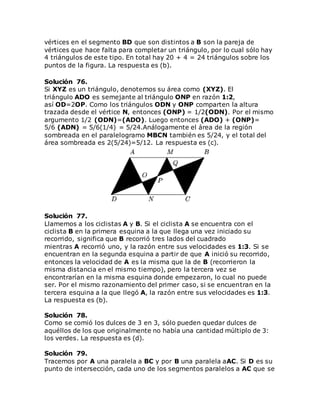 vértices en el segmento BD que son distintos a B son la pareja de
vértices que hace falta para completar un triángulo, por lo cual sólo hay
4 triángulos de este tipo. En total hay 20 + 4 = 24 triángulos sobre los
puntos de la figura. La respuesta es (b).
Solución 76.
Si XYZ es un triángulo, denotemos su área como (XYZ). El
triángulo ADO es semejante al triángulo ONP en razón 1:2,
así OD=2OP. Como los triángulos ODN y ONP comparten la altura
trazada desde el vértice N, entonces (ONP) = 1/2(ODN). Por el mismo
argumento 1/2 (ODN)=(ADO). Luego entonces (ADO) + (ONP)=
5/6 (ADN) = 5/6(1/4) = 5/24.Análogamente el área de la región
sombreada en el paralelogramo MBCN también es 5/24, y el total del
área sombreada es 2(5/24)=5/12. La respuesta es (c).
Solución 77.
Llamemos a los ciclistas A y B. Si el ciclista A se encuentra con el
ciclista B en la primera esquina a la que llega una vez iniciado su
recorrido, significa que B recorrió tres lados del cuadrado
mientras A recorrió uno, y la razón entre sus velocidades es 1:3. Si se
encuentran en la segunda esquina a partir de que A inició su recorrido,
entonces la velocidad de A es la misma que la de B (recorrieron la
misma distancia en el mismo tiempo), pero la tercera vez se
encontrarían en la misma esquina donde empezaron, lo cual no puede
ser. Por el mismo razonamiento del primer caso, si se encuentran en la
tercera esquina a la que llegó A, la razón entre sus velocidades es 1:3.
La respuesta es (b).
Solución 78.
Como se comió los dulces de 3 en 3, sólo pueden quedar dulces de
aquéllos de los que originalmente no había una cantidad múltiplo de 3:
los verdes. La respuesta es (d).
Solución 79.
Tracemos por A una paralela a BC y por B una paralela aAC. Si D es su
punto de intersección, cada uno de los segmentos paralelos a AC que se
 