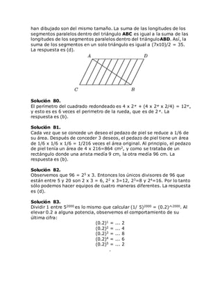 han dibujado son del mismo tamaño. La suma de las longitudes de los
segmentos paralelos dentro del triángulo ABC es igual a la suma de las
longitudes de los segmentos paralelos dentro del triánguloABD. Así, la
suma de los segmentos en un solo triángulo es igual a (7x10)/2 = 35.
La respuesta es (d).
Solución 80.
El perímetro del cuadrado redondeado es 4 x 2 + (4 x 2 x 2/4) = 12 ,
y esto es es 6 veces el perimetro de la rueda, que es de 2 . La
respuesta es (b).
Solución 81.
Cada vez que se concede un deseo el pedazo de piel se reduce a 1/6 de
su área. Después de conceder 3 deseos, el pedazo de piel tiene un área
de 1/6 x 1/6 x 1/6 = 1/216 veces el área original. Al principio, el pedazo
de piel tenía un área de 4 x 216=864 cm2, y como se trataba de un
rectángulo donde una arista medía 9 cm, la otra medía 96 cm. La
respuesta es (b).
Solución 82.
Observemos que 96 = 25 x 3. Entonces los únicos divisores de 96 que
están entre 5 y 20 son 2 x 3 = 6, 22 x 3=12, 23=8 y 24=16. Por lo tanto
sólo podemos hacer equipos de cuatro maneras diferentes. La respuesta
es (d).
Solución 83.
Dividir 1 entre 52000 es lo mismo que calcular (1/ 5)2000 = (0.2)^2000. Al
elevar 0.2 a alguna potencia, observemos el comportamiento de su
última cifra:
(0.2)1 = ... 2
(0.2)2 = ... 4
(0.2)3 = ... 8
(0.2)4 = ... 6
(0.2)5 = ... 2
.
 