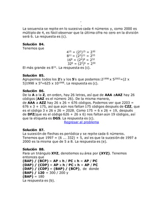 .
.
La secuencia se repite en lo sucesivo cada 4 números y, como 2000 es
múltiplo de 4, es fácil observar que la última cifra no cero en la división
será 6. La respuesta es (c).
Solución 84.
Tenemos que
415 = (22)15 = 230
811 = (23)11 = 233
168 = (24)8 = 232
326 = (25)6 = 230
El más grande es 811. La respuesta es (c).
Solución 85.
Agrupemos todos los 2's y los 5's que podamos:21998 x 52002=(2 x
5)1998 x 54=625 x 101998. La respuesta es (c).
Solución 86.
De la A a la Z, en orden, hay 26 letras, así que de AAA aAAZ hay 26
códigos (AAZ es el número 26). De la misma manera,
de AAA a AZZ hay 26 x 26 = 676 códigos. Podemos ver que 2203 =
676 x 3 + 175, así que aún nos faltan 175 códigos después de CZZ, que
es el código 3 x 26 x 26 = 2028. Como 175 = 6 x 26 + 19, después
de DFZ(que es el código 626 + 26 x 6) nos faltan aún 19 códigos, así
que la etiqueta es DGS. La respuesta es (c).
Regresar al problema
Solución 87.
La sucesión de flechas es periódica y se repite cada 6 números.
Tenemos que 1997 = (6 ... 332) + 5, así es que la sucesión de 1997 a
2000 es la misma que de 5 a 8. La respuesta es (e).
Solución 88.
Para un triángulo XYZ, denotemos su área por (XYZ). Tenemos
entonces que
(BAP) / (BCP) = AP x h / PC x h = AP / PC
(DAP) / (CDP) = AP x h / PC x h = AP / PC
(DAP) / (CDP) = (BAP) / (BCP), de donde
(BAP) / 120 = 300 / 200 y
(BAP) = 180
La respuesta es (b).
 