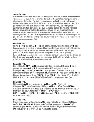 Solución 89.
Observemos que los lados de los triángulos que se forman al tomar tres
vértices, sólo pueden ser aristas del cubo, diagonales de alguna cara o
diagonales del cubo. Es fácil observar que todos los triángulos que
tienen a una diagonal del cubo como uno de sus lados son rectángulos
(y por lo tanto no son equiláteros). Por otra parte, los triángulos
quetienen aristas como dos de sus lados (a partir del mismo vértice)
también son rectángulos. Fijándonos ahora en las diagonales de
caras,observemos que los únicos triángulos equiláteros se forman con
las diagonales de tres caras que coinciden en un vértice y que no pasan
por él, y habrá tantos triángulos equiláteros como vértices tiene el cubo:
ocho. La respuesta es (b).
Solución 90.
Como a+f+d es par, y b+f+d es par también, tenemos quea y b son
los dos pares o los dos impares. Usando el mismo argumento, llegamos
a que a,b,c,d y e tienen la misma paridad. Así f tiene que ser par,
puesto que a+d es par (suma de dos pares o de dos impares).
Luego a,b,c,d y etienen que ser impares porque la suma de las áreas es
31. Entonces a,b,c,d y e son los números del 1 al 9 en algún orden,
y f=31-1-3-5-7-9=6. La respuesta es (d).
Solución 91.
Los triángulo ABT y ARO son semejantes en razón 2:1pues O es el
punto medio de AT, y RO es paralela a BT; así, como en el
triángulo ARO los lados AO y RO son iguales, también lo son sus
correspondientes en el triánguloABT, es decir, BT=AT; por tanto BT=3.
El área buscada es: área (ABT) - área (ARO) - 1/4 área ( = 3 x 3/2 -
(3/2 x(3/2)/2) - 1 /4 x (3/2)2=27/8-9 /16. La respuesta es (e) .
Solución 92.
El triángulo ABC es isósceles y ABC= ACB. Como el
triángulo BCD es isósceles también, ABD= BDA. ComoBCD es
isósceles también, y usando que la suma de los ángulos internos de un
triángulo es 180o, tenemos BCD= BDC=180o-
BDA= ABD + BAD= 2 ABD. Luego 5 ABD= 180o y ABD=36o.
La respuesta es (b).
Solución 93.
Observemos que el triángulo ABO es semejante al triánguloDCO en
razón 2:1 (AB=2CD). Entonces AO=2DO, pero como AO+DO=6,
tenemos que AO=4. Por lo tanto el área del triángulo sombreado es
(AB x AO)/2= 6 x 4/2=12. La respuesta es (c).
 