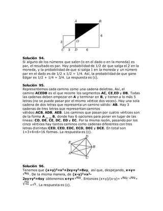 Solución 94.
Si alguno de los números que salen (o en el dado o en la moneda) es
par, el resultado es par. Hay probabilidad de 1/2 de que salga el 2 en la
moneda, y la probabilidad de que si salga 1 en la moneda y un número
par en el dado es de 1/2 x 1/2 = 1/4. Así, la probabilidad de que gane
Edgar es 1/2 + 1/4 = 3/4. La respuesta es (c).
Solución 95.
Representemos cada camino como una cadena deletras. Así, el
camino ACEDB es el que recorre los segmentos AC, CE,ED y DB. Todas
las cadenas deben empezar en A y terminar en B, y tienen a lo más 5
letras (no se puede pasar por el mismo vértice dos veces). Hay una sola
cadena de dos letras que representa un camino válido: AB. Hay 3
cadenas de tres letras que representan caminos
válidos:ACB, ADB, AEB. Los caminos que pasan por cuatro vértices son
de la forma A _ _ B, donde hay 6 opciones para poner en lugar de las
líneas: CD, DE, CE, DC, ED y EC. Por la misma razón, pasando por los
cinco vértices hay tantos caminos como cadenas diferentes con tres
letras distintas:CED, CED, EDC, ECD, DEC y DCE. En total son
1+3+6+6=16 formas. La respuesta es (c).
Solución 96.
Tenemos que (x+y)2=x2+2xy+y2=8xy, así que, despejando, x+y=
. De la misma manera, de (x-y)2=x2-
2xy+y2=4xy obtenemos x+y= . Entonces (x+y)/(x-y)= / =
= . La respuesta es (c).
 