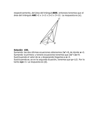 respectivamente, del área del triánguloBDE; entonces tenemos que el
área del triángulo ABC=2 x 1+2 x 2+2 x 3=12. La respuesta es (e).
Solución 100.
Sumando las dos últimas ecuaciones obtenemos 2x2=8, de donde x=2.
Sumando la primera y tercera ecuaciones tenemos que 2x2+2z=9.
Sustituyendo el valor de x y despejando llegamos a z=3.
Sustituyendo x y z en la segunda ecuación, tenemos que y=1/2. Por lo
tanto xyz=3. La respuesta es (d).
 