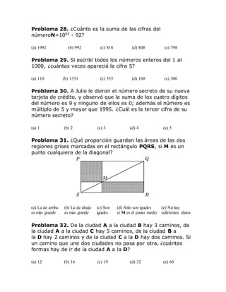 Problema 28. ¿Cuánto es la suma de las cifras del
númeroN=1092
- 92?
(a) 1992 (b) 992 (c) 818 (d) 808 (e) 798
Problema 29. Si escribí todos los números enteros del 1 al
1000, ¿cuántas veces apareció la cifra 5?
(a) 110 (b) 1331 (c) 555 (d) 100 (e) 300
Problema 30. A Julio le dieron el número secreto de su nueva
tarjeta de crédito, y observó que la suma de los cuatro dígitos
del número es 9 y ninguno de ellos es 0; además el número es
múltiplo de 5 y mayor que 1995. ¿Cuál es la tercer cifra de su
número secreto?
(a) 1 (b) 2 (c) 3 (d) 4 (e) 5
Problema 31. ¿Qué proporción guardan las áreas de las dos
regiones grises marcadas en el rectángulo PQRS, si M es un
punto cualquiera de la diagonal?
(a) La de arriba
es más grande
(b) La de abajo
es más grande
(c) Son
iguales
(d) Sólo son iguales
si M es el punto medio
(e) No hay
suficientes datos
Problema 32. De la ciudad A a la ciudad B hay 3 caminos, de
la ciudad A a la ciudad C hay 5 caminos, de la ciudad B a
la D hay 2 caminos y de la ciudad C a la D hay dos caminos. Si
un camino que une dos ciudades no pasa por otra, ¿cuántas
formas hay de ir de la ciudad A a la D?
(a) 12 (b) 16 (c) 19 (d) 32 (e) 60
 