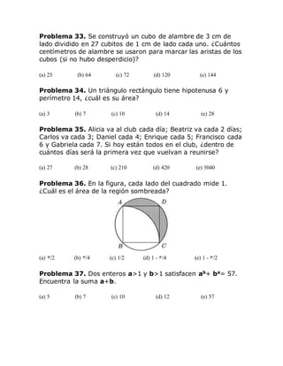Problema 33. Se construyó un cubo de alambre de 3 cm de
lado dividido en 27 cubitos de 1 cm de lado cada uno. ¿Cuántos
centímetros de alambre se usaron para marcar las aristas de los
cubos (si no hubo desperdicio)?
(a) 25 (b) 64 (c) 72 (d) 120 (e) 144
Problema 34. Un triángulo rectángulo tiene hipotenusa 6 y
perímetro 14, ¿cuál es su área?
(a) 3 (b) 7 (c) 10 (d) 14 (e) 28
Problema 35. Alicia va al club cada día; Beatriz va cada 2 días;
Carlos va cada 3; Daniel cada 4; Enrique cada 5; Francisco cada
6 y Gabriela cada 7. Si hoy están todos en el club, ¿dentro de
cuántos días será la primera vez que vuelvan a reunirse?
(a) 27 (b) 28 (c) 210 (d) 420 (e) 5040
Problema 36. En la figura, cada lado del cuadrado mide 1.
¿Cuál es el área de la región sombreada?
(a) /2 (b) /4 (c) 1/2 (d) 1 - /4 (e) 1 - /2
Problema 37. Dos enteros a>1 y b>1 satisfacen ab
+ ba
= 57.
Encuentra la suma a+b.
(a) 5 (b) 7 (c) 10 (d) 12 (e) 57
 