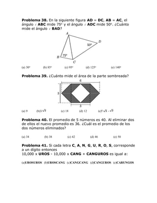 Problema 38. En la siguiente figura AD = DC, AB = AC, el
ángulo ABC mide 75o
y el ángulo ADC mide 50o
. ¿Cuánto
mide el ángulo BAD?
(a) 30o (b) 85o (c) 95o (d) 125o (e) 140o
Problema 39. ¿Cuánto mide el área de la parte sombreada?
(a) 9 (b)3/ (c) 18 (d) 12 (e)6/ -
Problema 40. El promedio de 5 números es 40. Al eliminar dos
de ellos el nuevo promedio es 36. ¿Cuál es el promedio de los
dos números eliminados?
(a) 34 (b) 38 (c) 42 (d) 46 (e) 50
Problema 41. Si cada letra C, A, N, G, U, R, O, S, corresponde
a un dígito entonces
10,000 x UROS - 10,000 x CANG + CANGUROS es igual a:
(a)UROSUROS (b)UROSCANG (c)CANGCANG (d)CANGUROS (e)CARUNGOS
 