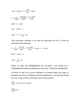 Todo permanece constante a una tasa de rendimiento del 9% y la tasa de
crecimiento al 5% esperada.
NOTA: LA TASA DE RENDIMIENTO DE UTILIDAD k SE DIVIDE EN 2
COMPONENTES UNO DE GANANCIA DE CAPITAL Y OTRO DE DIVIDENDOS.
3.-Calcula el valor de la acción preferente de General Motors que paga un
dividendo actual de 3.75 dólares la tasa de capitalización en la fecha de emisión
fue 7.5%, si baja a 6.8% ¿Cuál será el valor de las acciones?
 