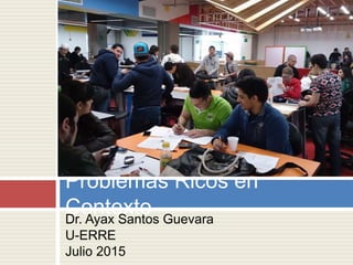 Dr. Ayax Santos Guevara
U-ERRE
Julio 2015
Problemas Ricos en
Contexto
 