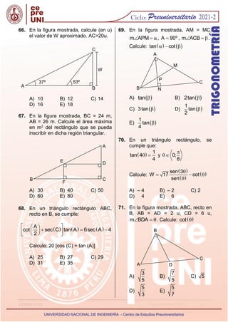 CEPRE-UNI TRIGONOMETRÍA - 12 -
66. En la figura mostrada, calcule (en u)
el valor de W aproximado. AC=20u.
A) 10 B) 12 C) 14
D) 16 E) 18
67. En la figura mostrada, BC = 24 m,
AB = 26 m. Calcule el área máxima
en m2 del rectángulo que se pueda
inscribir en dicha región triangular.
A) 30 B) 40 C) 50
D) 60 E) 80
68. En un triángulo rectángulo ABC,
recto en B, se cumple:
     
A
cot sec C tan A 6sec A 4
2
 
 
  
 
 
 
 
Calcule: 20 [cos (C) + tan (A)]
A) 25 B) 27 C) 29
D) 31 E) 35
69. En la figura mostrada, AM = MC,
m APM
  , A 90º
 , m ACB
  .
Calcule:    
tan cot
  
A)  
tan  B)  
2tan 
C)  
3tan  D)  
1
tan
2

E)  
1
tan
4

70. En un triángulo rectángulo, se
cumple que:
  1
tan 4
4
  y 0;
8


Calcule:
 
 
 
sen 3
W 17 cot
sen

  

A) – 4 B) – 2 C) 2
D) 4 E) 6
71. En la figura mostrada, ABC, recto en
B, AB = AD = 2 u, CD = 6 u,
m BDA
  . Calcule:  
cot 
A)
3
5
B)
7
5
C) 5
D)
5
3
E)
5
7
A
37º 53º
C
B
W
B
E
C
D
A
F
A
M
C
P
N
B
B
C
D
A
 