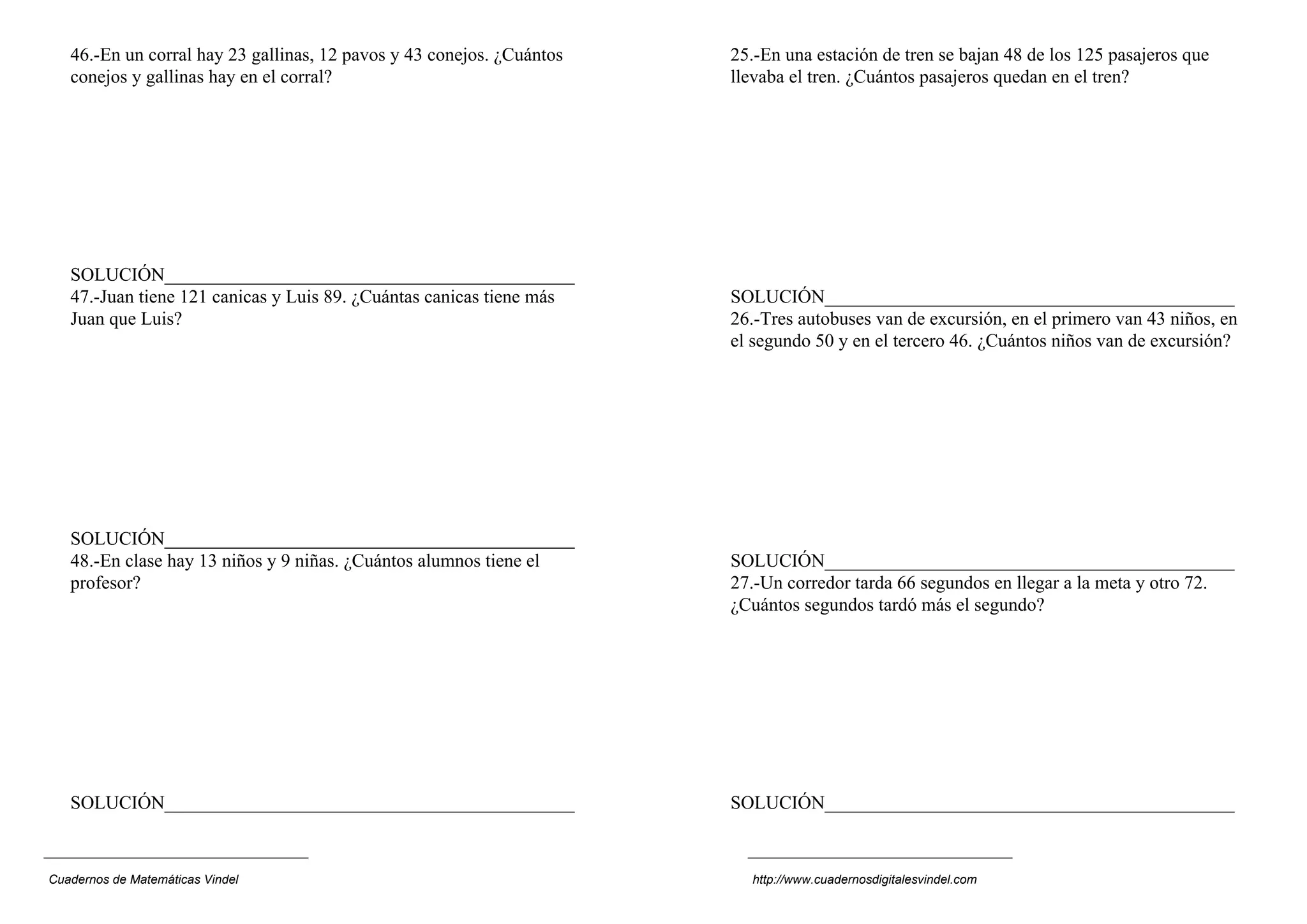 46.-En un corral hay 23 gallinas, 12 pavos y 43 conejos. ¿Cuántos   25.-En una estación de tren se bajan 48 de los 125 pasajeros que
   conejos y gallinas hay en el corral?                                llevaba el tren. ¿Cuántos pasajeros quedan en el tren?




   SOLUCIÓN____________________________________________
   47.-Juan tiene 121 canicas y Luis 89. ¿Cuántas canicas tiene más    SOLUCIÓN____________________________________________
   Juan que Luis?                                                      26.-Tres autobuses van de excursión, en el primero van 43 niños, en
                                                                       el segundo 50 y en el tercero 46. ¿Cuántos niños van de excursión?




   SOLUCIÓN____________________________________________
   48.-En clase hay 13 niños y 9 niñas. ¿Cuántos alumnos tiene el      SOLUCIÓN____________________________________________
   profesor?                                                           27.-Un corredor tarda 66 segundos en llegar a la meta y otro 72.
                                                                       ¿Cuántos segundos tardó más el segundo?




   SOLUCIÓN____________________________________________                SOLUCIÓN____________________________________________



Cuadernos de Matemáticas Vindel                                          http://www.cuadernosdigitalesvindel.com
 