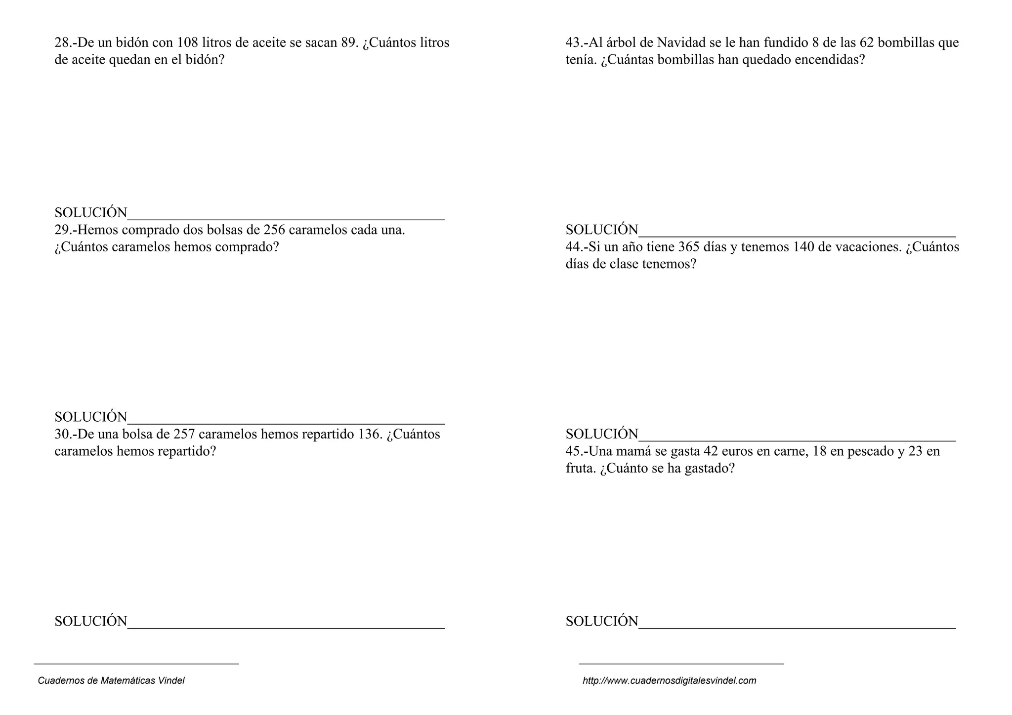 28.-De un bidón con 108 litros de aceite se sacan 89. ¿Cuántos litros   43.-Al árbol de Navidad se le han fundido 8 de las 62 bombillas que
   de aceite quedan en el bidón?                                           tenía. ¿Cuántas bombillas han quedado encendidas?




   SOLUCIÓN____________________________________________
   29.-Hemos comprado dos bolsas de 256 caramelos cada una.                SOLUCIÓN____________________________________________
   ¿Cuántos caramelos hemos comprado?                                      44.-Si un año tiene 365 días y tenemos 140 de vacaciones. ¿Cuántos
                                                                           días de clase tenemos?




   SOLUCIÓN____________________________________________
   30.-De una bolsa de 257 caramelos hemos repartido 136. ¿Cuántos         SOLUCIÓN____________________________________________
   caramelos hemos repartido?                                              45.-Una mamá se gasta 42 euros en carne, 18 en pescado y 23 en
                                                                           fruta. ¿Cuánto se ha gastado?




   SOLUCIÓN____________________________________________                    SOLUCIÓN____________________________________________



Cuadernos de Matemáticas Vindel                                              http://www.cuadernosdigitalesvindel.com
 