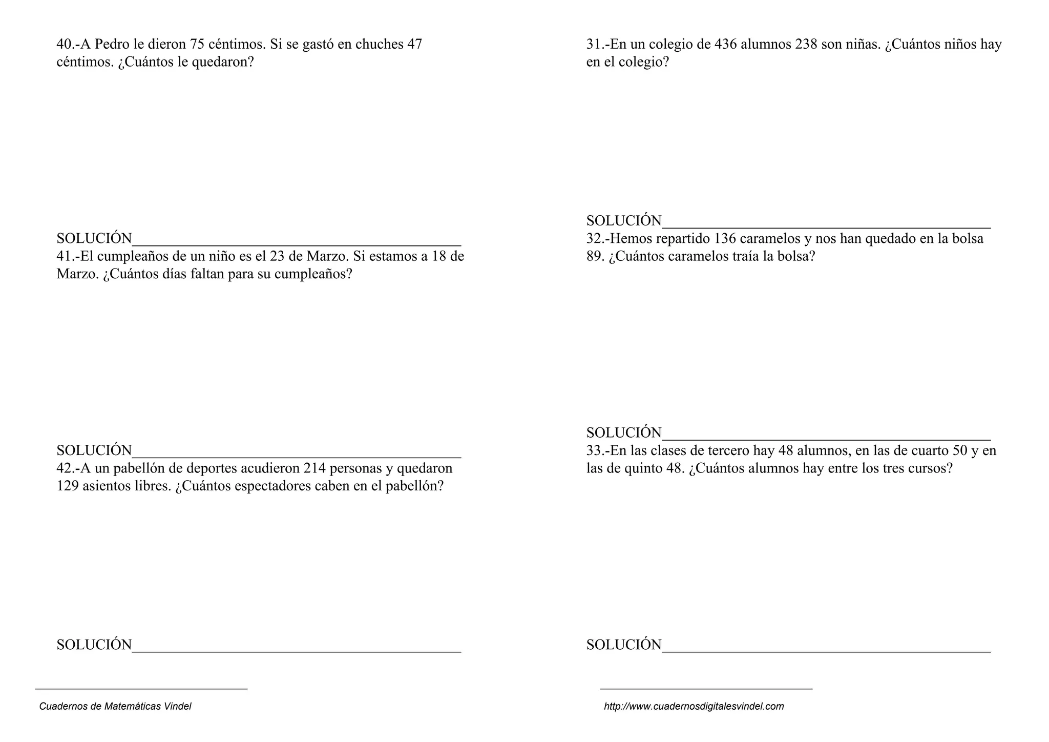40.-A Pedro le dieron 75 céntimos. Si se gastó en chuches 47         31.-En un colegio de 436 alumnos 238 son niñas. ¿Cuántos niños hay
   céntimos. ¿Cuántos le quedaron?                                      en el colegio?




                                                                        SOLUCIÓN____________________________________________
   SOLUCIÓN____________________________________________                 32.-Hemos repartido 136 caramelos y nos han quedado en la bolsa
   41.-El cumpleaños de un niño es el 23 de Marzo. Si estamos a 18 de   89. ¿Cuántos caramelos traía la bolsa?
   Marzo. ¿Cuántos días faltan para su cumpleaños?




                                                                        SOLUCIÓN____________________________________________
   SOLUCIÓN____________________________________________                 33.-En las clases de tercero hay 48 alumnos, en las de cuarto 50 y en
   42.-A un pabellón de deportes acudieron 214 personas y quedaron      las de quinto 48. ¿Cuántos alumnos hay entre los tres cursos?
   129 asientos libres. ¿Cuántos espectadores caben en el pabellón?




   SOLUCIÓN____________________________________________                 SOLUCIÓN____________________________________________



Cuadernos de Matemáticas Vindel                                           http://www.cuadernosdigitalesvindel.com
 