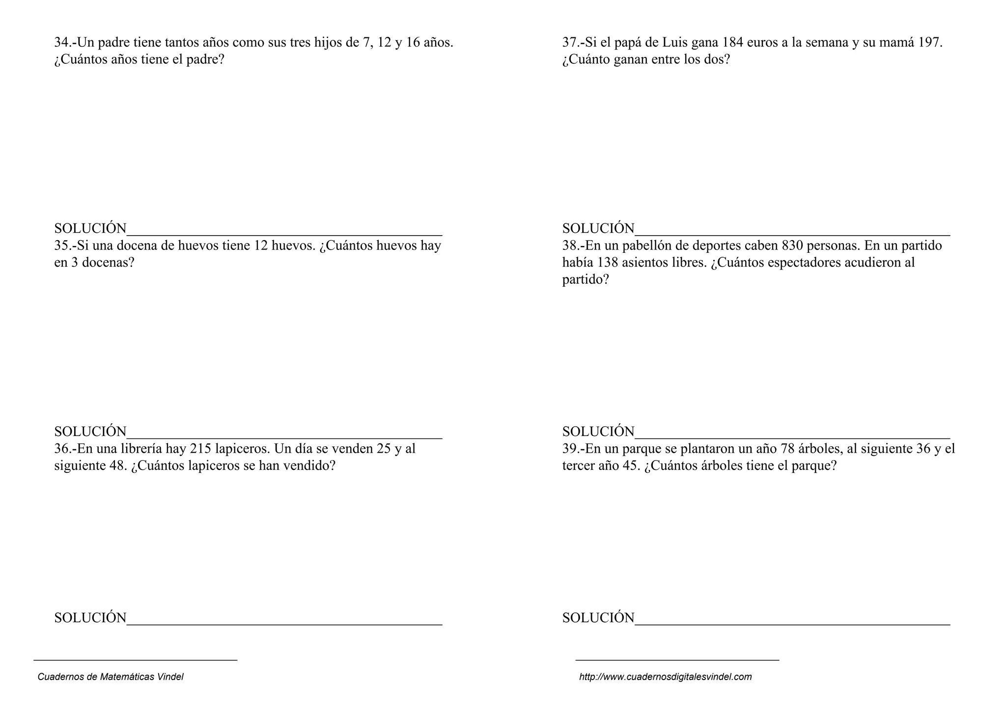 34.-Un padre tiene tantos años como sus tres hijos de 7, 12 y 16 años.   37.-Si el papá de Luis gana 184 euros a la semana y su mamá 197.
   ¿Cuántos años tiene el padre?                                            ¿Cuánto ganan entre los dos?




   SOLUCIÓN____________________________________________                     SOLUCIÓN____________________________________________
   35.-Si una docena de huevos tiene 12 huevos. ¿Cuántos huevos hay         38.-En un pabellón de deportes caben 830 personas. En un partido
   en 3 docenas?                                                            había 138 asientos libres. ¿Cuántos espectadores acudieron al
                                                                            partido?




   SOLUCIÓN____________________________________________                     SOLUCIÓN____________________________________________
   36.-En una librería hay 215 lapiceros. Un día se venden 25 y al          39.-En un parque se plantaron un año 78 árboles, al siguiente 36 y el
   siguiente 48. ¿Cuántos lapiceros se han vendido?                         tercer año 45. ¿Cuántos árboles tiene el parque?




   SOLUCIÓN____________________________________________                     SOLUCIÓN____________________________________________



Cuadernos de Matemáticas Vindel                                               http://www.cuadernosdigitalesvindel.com
 