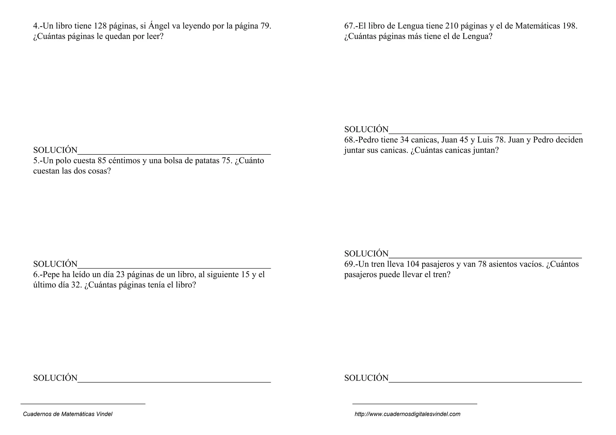 4.-Un libro tiene 128 páginas, si Ángel va leyendo por la página 79.   67.-El libro de Lengua tiene 210 páginas y el de Matemáticas 198.
   ¿Cuántas páginas le quedan por leer?                                   ¿Cuántas páginas más tiene el de Lengua?




                                                                          SOLUCIÓN____________________________________________
                                                                          68.-Pedro tiene 34 canicas, Juan 45 y Luis 78. Juan y Pedro deciden
   SOLUCIÓN____________________________________________                   juntar sus canicas. ¿Cuántas canicas juntan?
   5.-Un polo cuesta 85 céntimos y una bolsa de patatas 75. ¿Cuánto
   cuestan las dos cosas?




                                                                          SOLUCIÓN____________________________________________
   SOLUCIÓN____________________________________________                   69.-Un tren lleva 104 pasajeros y van 78 asientos vacíos. ¿Cuántos
   6.-Pepe ha leído un día 23 páginas de un libro, al siguiente 15 y el   pasajeros puede llevar el tren?
   último día 32. ¿Cuántas páginas tenía el libro?




   SOLUCIÓN____________________________________________                   SOLUCIÓN____________________________________________



Cuadernos de Matemáticas Vindel                                             http://www.cuadernosdigitalesvindel.com
 