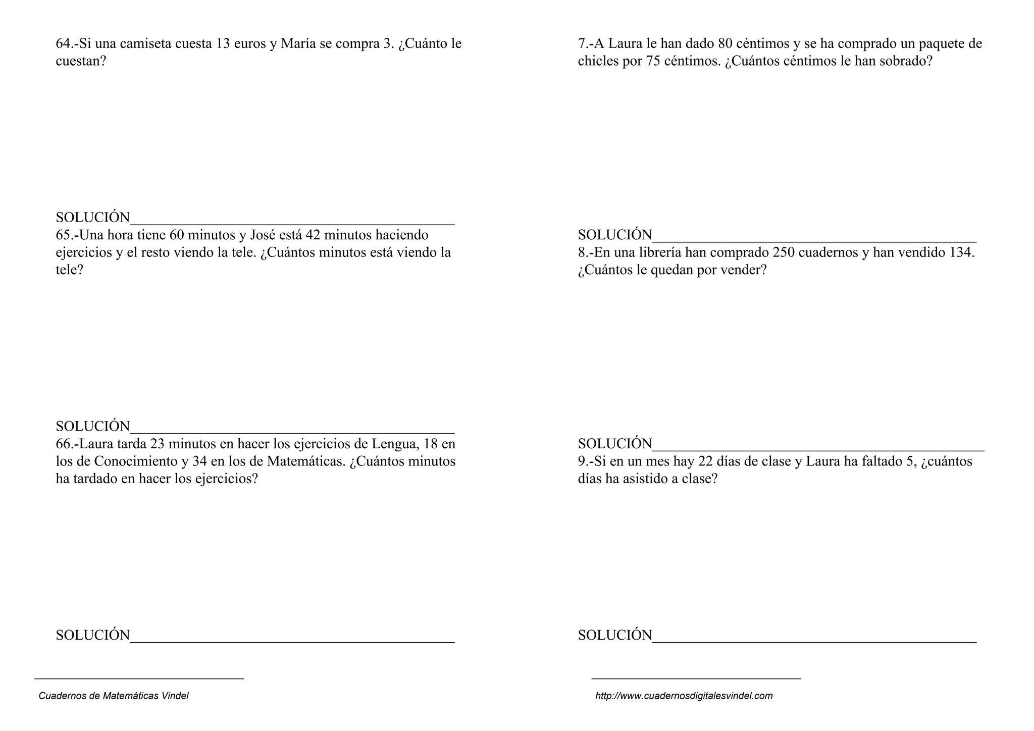 64.-Si una camiseta cuesta 13 euros y María se compra 3. ¿Cuánto le     7.-A Laura le han dado 80 céntimos y se ha comprado un paquete de
   cuestan?                                                                chicles por 75 céntimos. ¿Cuántos céntimos le han sobrado?




   SOLUCIÓN____________________________________________
   65.-Una hora tiene 60 minutos y José está 42 minutos haciendo           SOLUCIÓN____________________________________________
   ejercicios y el resto viendo la tele. ¿Cuántos minutos está viendo la   8.-En una librería han comprado 250 cuadernos y han vendido 134.
   tele?                                                                   ¿Cuántos le quedan por vender?




   SOLUCIÓN____________________________________________
   66.-Laura tarda 23 minutos en hacer los ejercicios de Lengua, 18 en     SOLUCIÓN_____________________________________________
   los de Conocimiento y 34 en los de Matemáticas. ¿Cuántos minutos        9.-Si en un mes hay 22 días de clase y Laura ha faltado 5, ¿cuántos
   ha tardado en hacer los ejercicios?                                     días ha asistido a clase?




   SOLUCIÓN____________________________________________                    SOLUCIÓN____________________________________________



Cuadernos de Matemáticas Vindel                                              http://www.cuadernosdigitalesvindel.com
 