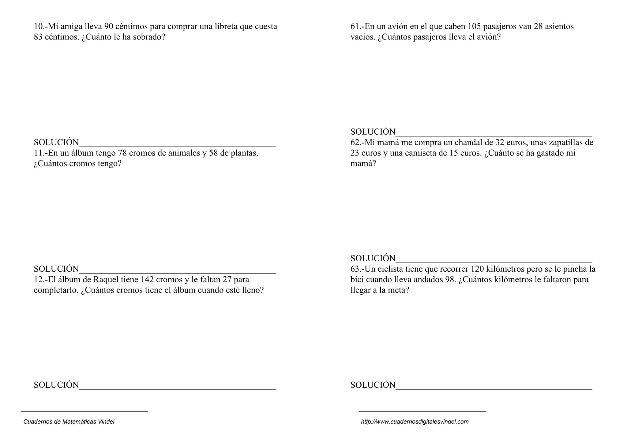 10.-Mi amiga lleva 90 céntimos para comprar una libreta que cuesta   61.-En un avión en el que caben 105 pasajeros van 28 asientos
   83 céntimos. ¿Cuánto le ha sobrado?                                  vacíos. ¿Cuántos pasajeros lleva el avión?




                                                                        SOLUCIÓN____________________________________________
   SOLUCIÓN____________________________________________                 62.-Mi mamá me compra un chandal de 32 euros, unas zapatillas de
   11.-En un álbum tengo 78 cromos de animales y 58 de plantas.         23 euros y una camiseta de 15 euros. ¿Cuánto se ha gastado mi
   ¿Cuántos cromos tengo?                                               mamá?




                                                                        SOLUCIÓN____________________________________________
   SOLUCIÓN____________________________________________                 63.-Un ciclista tiene que recorrer 120 kilómetros pero se le pincha la
   12.-El álbum de Raquel tiene 142 cromos y le faltan 27 para          bici cuando lleva andados 98. ¿Cuántos kilómetros le faltaron para
   completarlo. ¿Cuántos cromos tiene el álbum cuando esté lleno?       llegar a la meta?




   SOLUCIÓN____________________________________________                 SOLUCIÓN____________________________________________



Cuadernos de Matemáticas Vindel                                            http://www.cuadernosdigitalesvindel.com
 