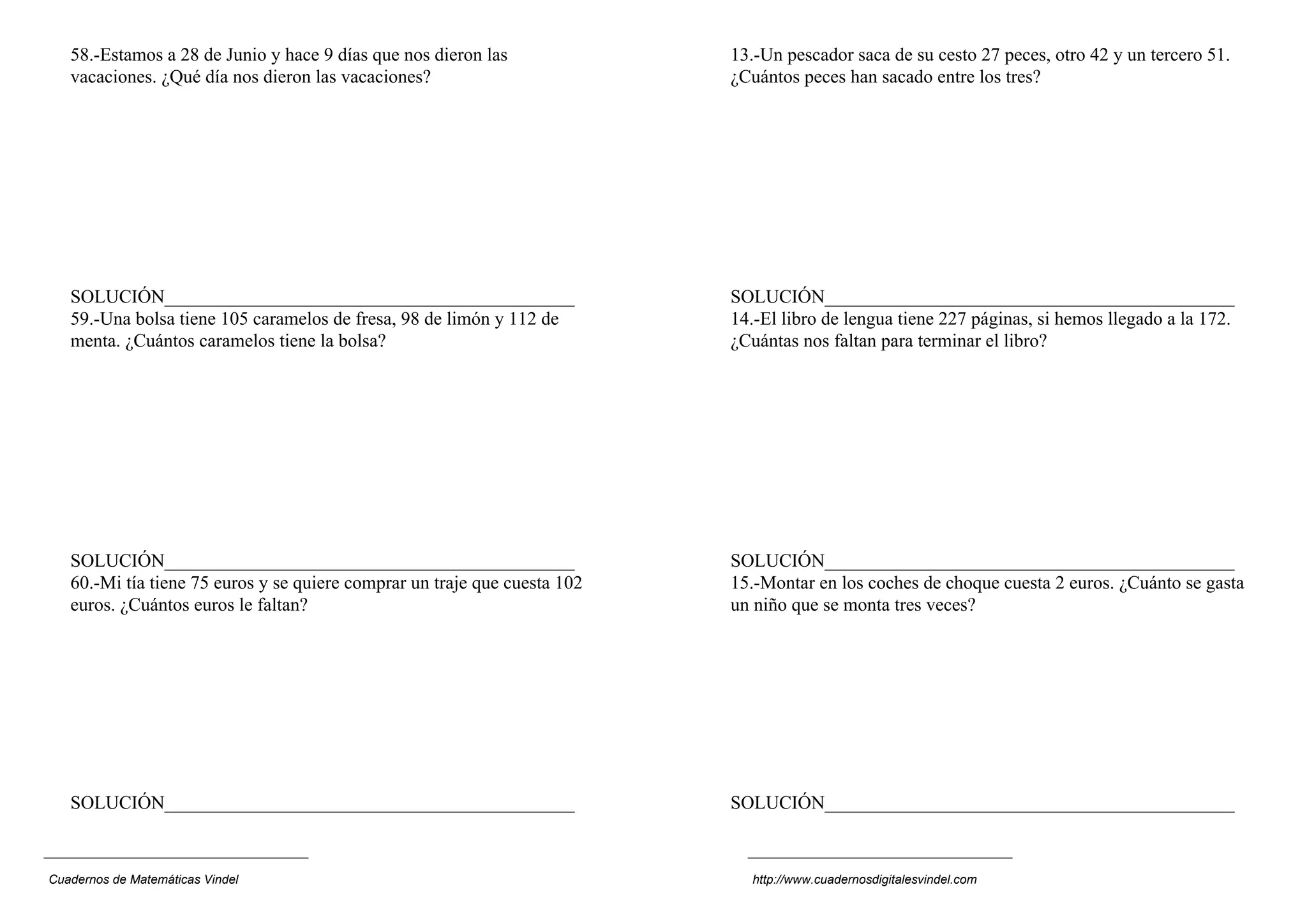 58.-Estamos a 28 de Junio y hace 9 días que nos dieron las              13.-Un pescador saca de su cesto 27 peces, otro 42 y un tercero 51.
   vacaciones. ¿Qué día nos dieron las vacaciones?                         ¿Cuántos peces han sacado entre los tres?




   SOLUCIÓN____________________________________________                    SOLUCIÓN____________________________________________
   59.-Una bolsa tiene 105 caramelos de fresa, 98 de limón y 112 de        14.-El libro de lengua tiene 227 páginas, si hemos llegado a la 172.
   menta. ¿Cuántos caramelos tiene la bolsa?                               ¿Cuántas nos faltan para terminar el libro?




   SOLUCIÓN____________________________________________                    SOLUCIÓN____________________________________________
   60.-Mi tía tiene 75 euros y se quiere comprar un traje que cuesta 102   15.-Montar en los coches de choque cuesta 2 euros. ¿Cuánto se gasta
   euros. ¿Cuántos euros le faltan?                                        un niño que se monta tres veces?




   SOLUCIÓN____________________________________________                    SOLUCIÓN____________________________________________



Cuadernos de Matemáticas Vindel                                              http://www.cuadernosdigitalesvindel.com
 