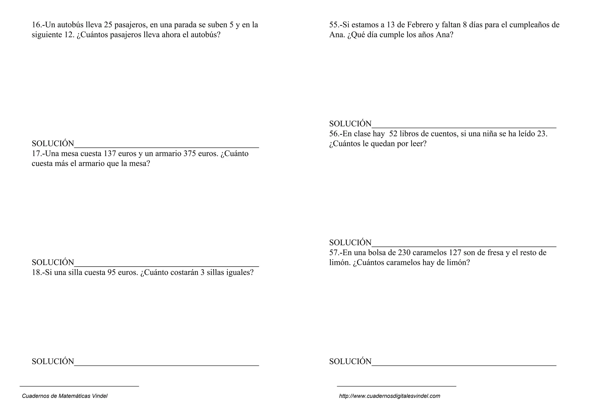 16.-Un autobús lleva 25 pasajeros, en una parada se suben 5 y en la    55.-Si estamos a 13 de Febrero y faltan 8 días para el cumpleaños de
   siguiente 12. ¿Cuántos pasajeros lleva ahora el autobús?               Ana. ¿Qué día cumple los años Ana?




                                                                          SOLUCIÓN____________________________________________
                                                                          56.-En clase hay 52 libros de cuentos, si una niña se ha leído 23.
   SOLUCIÓN____________________________________________                   ¿Cuántos le quedan por leer?
   17.-Una mesa cuesta 137 euros y un armario 375 euros. ¿Cuánto
   cuesta más el armario que la mesa?




                                                                          SOLUCIÓN____________________________________________
                                                                          57.-En una bolsa de 230 caramelos 127 son de fresa y el resto de
   SOLUCIÓN____________________________________________                   limón. ¿Cuántos caramelos hay de limón?
   18.-Si una silla cuesta 95 euros. ¿Cuánto costarán 3 sillas iguales?




   SOLUCIÓN____________________________________________                   SOLUCIÓN____________________________________________



Cuadernos de Matemáticas Vindel                                             http://www.cuadernosdigitalesvindel.com
 