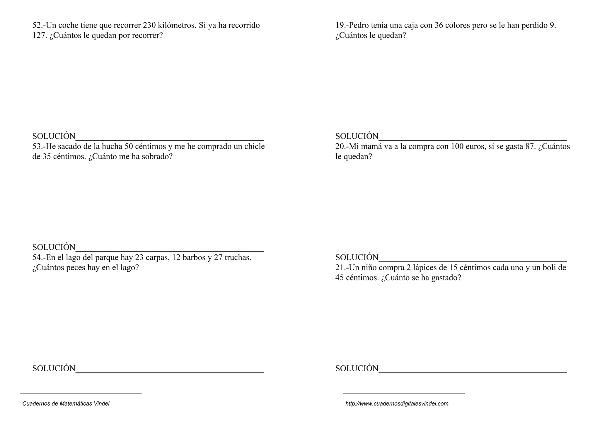 52.-Un coche tiene que recorrer 230 kilómetros. Si ya ha recorrido   19.-Pedro tenía una caja con 36 colores pero se le han perdido 9.
   127. ¿Cuántos le quedan por recorrer?                                ¿Cuántos le quedan?




   SOLUCIÓN____________________________________________                 SOLUCIÓN____________________________________________
   53.-He sacado de la hucha 50 céntimos y me he comprado un chicle     20.-Mi mamá va a la compra con 100 euros, si se gasta 87. ¿Cuántos
   de 35 céntimos. ¿Cuánto me ha sobrado?                               le quedan?




   SOLUCIÓN____________________________________________
   54.-En el lago del parque hay 23 carpas, 12 barbos y 27 truchas.     SOLUCIÓN____________________________________________
   ¿Cuántos peces hay en el lago?                                       21.-Un niño compra 2 lápices de 15 céntimos cada uno y un boli de
                                                                        45 céntimos. ¿Cuánto se ha gastado?




   SOLUCIÓN____________________________________________                 SOLUCIÓN____________________________________________



Cuadernos de Matemáticas Vindel                                           http://www.cuadernosdigitalesvindel.com
 