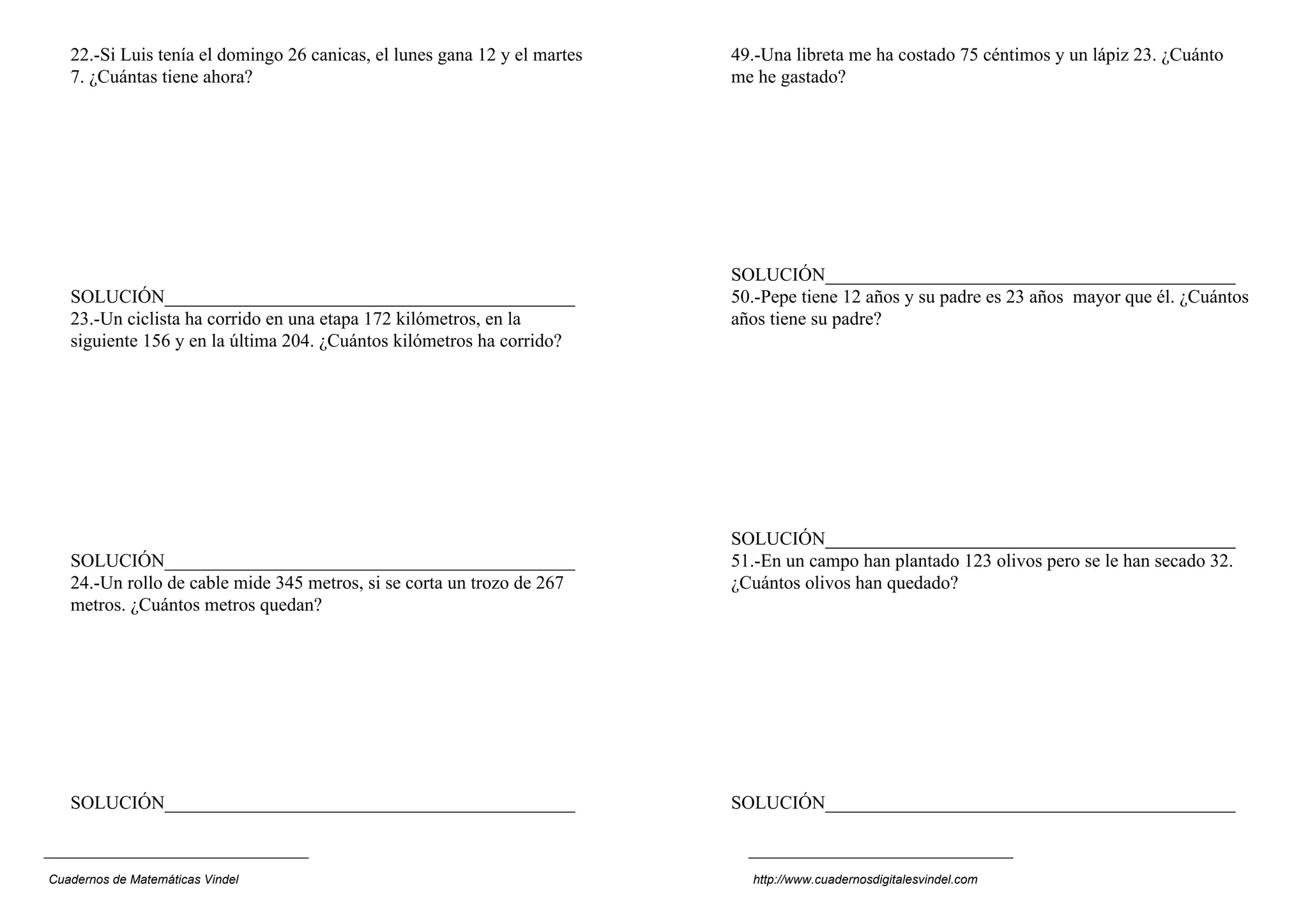 22.-Si Luis tenía el domingo 26 canicas, el lunes gana 12 y el martes   49.-Una libreta me ha costado 75 céntimos y un lápiz 23. ¿Cuánto
   7. ¿Cuántas tiene ahora?                                                me he gastado?




                                                                           SOLUCIÓN____________________________________________
   SOLUCIÓN____________________________________________                    50.-Pepe tiene 12 años y su padre es 23 años mayor que él. ¿Cuántos
   23.-Un ciclista ha corrido en una etapa 172 kilómetros, en la           años tiene su padre?
   siguiente 156 y en la última 204. ¿Cuántos kilómetros ha corrido?




                                                                           SOLUCIÓN____________________________________________
   SOLUCIÓN____________________________________________                    51.-En un campo han plantado 123 olivos pero se le han secado 32.
   24.-Un rollo de cable mide 345 metros, si se corta un trozo de 267      ¿Cuántos olivos han quedado?
   metros. ¿Cuántos metros quedan?




   SOLUCIÓN____________________________________________                    SOLUCIÓN____________________________________________



Cuadernos de Matemáticas Vindel                                              http://www.cuadernosdigitalesvindel.com
 