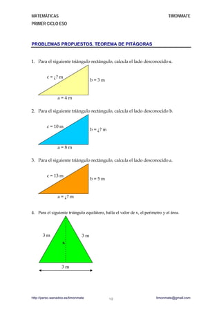 MATEMÁTICAS TIMONMATE
PRIMER CICLO ESO
PROBLEMAS PROPUESTOS. TEOREMA DE PITÁGORAS
1. Para el siguiente triángulo rectángulo, calcula el lado desconocido c.
c = ¿? m
b = 3 m
a = 4 m
2. Para el siguiente triángulo rectángulo, calcula el lado desconocido b.
c = 10 m
b = ¿? m
a = 8 m
3. Para el siguiente triángulo rectángulo, calcula el lado desconocido a.
c = 13 m
b = 5 m
a = ¿? m
4. Para el siguiente triángulo equilátero, halla el valor de x, el perímetro y el área.
3 m 3 m
x
3 m
http://perso.wanadoo.es/timonmate timonmate@gmail.com1/2
 