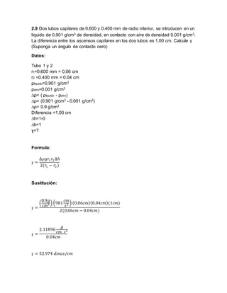 2.9 Dos tubos capilares de 0.600 y 0.400 mm de radio interior, se introducen en un 
líquido de 0.901 g/cm3 de densidad, en contacto con aire de densidad 0.001 g/cm3. 
La diferencia entre los ascensos capilares en los dos tubos es 1.00 cm. Calcule γ 
(Suponga un ángulo de contacto cero) 
Datos: 
Tubo 1 y 2 
r1=0.600 mm = 0.06 cm 
r2 =0.400 mm = 0.04 cm 
ρliquido=0.901 g/cm3 
ρaire=0.001 g/cm3 
Δρ= ( ρliquido - ρaire) 
Δρ= (0.901 g/cm3 - 0.001 g/cm3) 
Δρ= 0.9 g/cm3 
Diferencia =1.00 cm 
Δh=1-0 
Δh=1 
ɣ=? 
Formula: 
ɣ = 
Δ휌푔푟1 푟2 Δℎ 
2(푟1 − 푟2 ) 
Sustitución: 
ɣ = 
( 
0.9푔 
푐푚3 ) (981 
푐푚 
푠2 ) (0.06푐푚)(0.04푐푚)(1푐푚) 
2(0.06푐푚 − 0.04푐푚) 
ɣ = 
2.11896 
푔 
푐푚. 푠2 
0.04푐푚 
ɣ = 52.974 푑푖푛푎푠/푐푚 
 