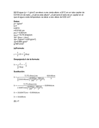 2.2 El agua (ρ = 1 g/cm3) se eleva a una cierta altura a 20°C en un tubo capilar de 
0.0140 cm de radio. ¿Cuál es esta altura? ¿Cuál será el radio de un capilar en el 
que el agua a esta temperatura se eleve a una altura de 9.00 cm? 
Datos: 
ρ= 1g/cm3 
h=? 
t=20°C 
r=0.0140 cm 
ρaire = 0.001cm 
ɣagua= 72.75 dinas/cm 
Δρ= (ρagua – ρaire) 
Δρ= (1g/cm3- 0.001g/cm3) 
Δρ=0.999 g/cm3 
g=981cm/s2 
(a)Formula: 
ɣ = 
1 
2 
푟(ℎ + 
푟 
3 
)Δ휌푔 
Despejando h de la formula: 
ℎ = 
ɣ 
1 
2 
푟Δ휌푔 
− 
푟 
3 
Sustitución: 
ℎ = 
72.75 푑푖푛푎푠/푐푚 
1 
2 
(0.0140푐푚) ( 
0.999푔 
푐푚3 ) ( 
981푐푚 
푠2 ) 
− 
0.0140푐푚 
3 
ℎ = 
72.75 푑푖푛푎푠/푐푚 
( 0.007푐푚) ( 
0.999푔 
푐푚3 ) ( 
981푐푚 
푠2 ) 
− 0.00466푐푚 
ℎ = 10.60475푐푚 − 0.00466푐푚 
ℎ = 10.600푐푚 
(B) =? 
 