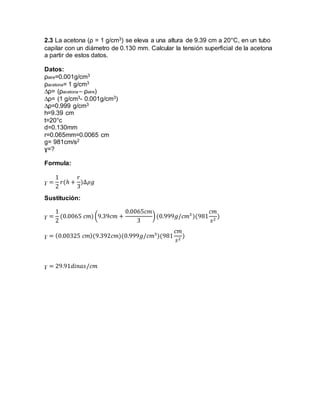 2.3 La acetona (ρ = 1 g/cm3) se eleva a una altura de 9.39 cm a 20°C, en un tubo 
capilar con un diámetro de 0.130 mm. Calcular la tensión superficial de la acetona 
a partir de estos datos. 
Datos: 
ρaire=0.001g/cm3 
ρacetona= 1 g/cm3 
Δρ= (ρacetona – ρaire) 
Δρ= (1 g/cm3- 0.001g/cm3) 
Δρ=0.999 g/cm3 
h=9.39 cm 
t=20°c 
d=0.130mm 
r=0.065mm=0.0065 cm 
g= 981cm/s2 
ɣ=? 
Formula: 
ɣ = 
1 
2 
푟(ℎ + 
푟 
3 
)Δ휌푔 
Sustitución: 
ɣ = 
1 
2 
(0.0065 푐푚) (9.39푐푚 + 
0.0065푐푚 
3 
) (0.999푔/푐푚3 )(981 
푐푚 
푠2 ) 
ɣ = (0.00325 푐푚)(9.392푐푚)(0.999푔/푐푚3)(981 
푐푚 
푠2 ) 
ɣ = 29.91푑푖푛푎푠/푐푚 
 