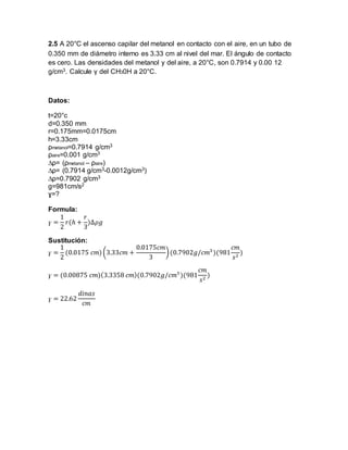 2.5 A 20°C el ascenso capilar del metanol en contacto con el aire, en un tubo de 
0.350 mm de diámetro interno es 3.33 cm al nivel del mar. El ángulo de contacto 
es cero. Las densidades del metanol y del aire, a 20°C, son 0.7914 y 0.00 12 
g/cm3. Calcule γ del CH30H a 20°C. 
Datos: 
t=20°c 
d=0.350 mm 
r=0.175mm=0.0175cm 
h=3.33cm 
ρmetanol=0.7914 g/cm3 
ρaire=0.001 g/cm3 
Δρ= (ρmetanol – ρaire) 
Δρ= (0.7914 g/cm3-0.0012g/cm3) 
Δρ=0.7902 g/cm3 
g=981cm/s2 
ɣ=? 
Formula: 
ɣ = 
1 
2 
푟(ℎ + 
푟 
3 
)Δ휌푔 
Sustitución: 
ɣ = 
1 
2 
(0.0175 푐푚) (3.33푐푚 + 
0.0175푐푚 
3 
) (0.7902푔/푐푚3 )(981 
푐푚 
푠2 ) 
ɣ = (0.00875 푐푚)(3.3358 푐푚)(0.7902푔/푐푚3 )(981 
푐푚 
푠2 ) 
ɣ = 22.62 
푑푖푛푎푠 
푐푚 
 