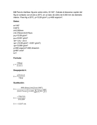 2.6 Para la interfase Hg-aire sobre vidrio, θ=140°. Calcule el descenso capilar del 
Hg en contacto con el aire a 20°C, en un tubo de vidrio de 0.350 mm de diámetro 
interior. Para Hg a 20°C, ρ=13.59 g/cm3 y γ=490 ergs/cm2. 
Datos: 
ɵ=140° 
t=20°C 
d=0.350mm 
r=0.175mm=0.0175cm 
ρhg=13.59 g/cm3 
ρaire=0.001 g/cm3 
Δρ= ( ρhg - ρaire) 
Δρ= (13.59 g/cm3 - 0.001 g/cm3) 
Δρ=13.589 g/cm3 
ɣ=490 ergs/cm2=490 dinas/cm 
g=981 cm/s2 
h=? 
Formula: 
ɣ = 
푟ℎΔ휌푔 
2 푐표푠 ɵ 
Despejando h: 
ℎ = 
ɣ(2 cos ɵ) 
푟Δ휌푔 
Sustitución: 
ℎ = 
490 푑푖푛푎푠/푐푚(2 cos 140°) 
(0.0175푐푚) (13.589 
푔 
푐푚3 ) (981 
푐푚 
푠2 ) 
ℎ = 
−750.723 
233.289 
ℎ = −3.217 푐푚 
 