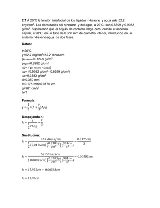 2.7 A 20°C la tensión interfacial de los líquidos n-hexano y agua vale 52.2 
ergs/cm2. Las densidades del n-hexano y del agua, a 20°C, son 0.6599 y 0.9982 
g/cm3. Suponiendo que el ángulo de contacto valga cero, calcule el ascenso 
capilar, a 20°C, en un tubo de 0.350 mm de diámetro interior, introducido en un 
sistema n-hexano-agua de dos fases. 
Datos: 
t=20°C 
ɣ=52.2 erg/cm2=52.2 dinas/cm 
ρn-hexano=0.6599 g/cm3 
ρagua=0.9982 g/cm3 
Δρ= ( ρn-hexano - ρagua) 
Δρ= (0.9982 g/cm3 - 0.6599 g/cm3) 
Δρ=0.3383 g/cm3 
d=0.350 mm 
r=0.175 mm=0.0175 cm 
g=981 cm/s2 
h=? 
Formula: 
ɣ = 
1 
2 
푟(ℎ + 
푟 
3 
)Δ휌푔 
Despejando h: 
ɣ 
ℎ = 
1 
2 
푟Δ휌푔 
− 
푟 
3 
Sustitución: 
ℎ = 
52.2 푑푖푛푎푠/푐푚 
1 
2 
(0.0175푐푚) ( 
0.3383푔 
푐푚3 ) ( 
981푐푚 
푠2 ) 
− 
0.0175푐푚 
3 
ℎ = 
52.2푑푖푛푎푠/푐푚 
( 0.00875푐푚) ( 
0.3383푔 
푐푚3 ) ( 
981푐푚 
푠2 ) 
− 0.00583푐푚 
ℎ = 17.975푐푚 − 0.00583푐푚 
ℎ = 17.96푐푚 
 