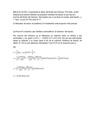 2.8 (a) En (2.20), h representa la altura del fondo del menisco. Por tanto, (2.20) 
desprecia la presión debida a la pequeña cantidad de líquido β que hay por 
encima del fondo del menisco. Demuestre que si se tiene en cuenta este líquido, ɣ 
= ½(ρβ - ρα) gr (h+1/3r) para ɵ= 0 
b) Resuelva de nuevo el problema 2.5 empleando esta ecuación más precisa 
(a) Para ɵ=0, tenemos una interfase semiesférica .El volumen del liquido 
Por encima del menisco es la diferencia en volumen entre un cilindro y una 
semiesfera, y es igual a (πr2) r – 1/2(4/3) πr3= (πr2) (r/3). De ahí que este liquido 
tenga su volumen y su masa igual a los de la columna cilíndrica de líquido, de 
altura r/3. Por lo que debemos reemplazar h por h+r/3 en la ecuación para ɣ. 
(B) 
ɣ = 
1 
2 
(휌훽 − 휌훼 )푔푟(ℎ + 
1 
3 
푟) 
ɣ = 
1 
2 
( 
0.7914푔 
푐푚3 − 
0.001푔 
푐푚3 ) ( 
981푐푚 
푠2 ) (0.0175푐푚)(3.33 + 
1 
3 
0.0175푐푚) 
ɣ = ( 
0.3952푔 
푐푚3 ) ( 
981푐푚 
푠2 ) (0.0583 푐푚2 ) 
ɣ = 22.60 푑푖푛푎푠/푐푚 
 