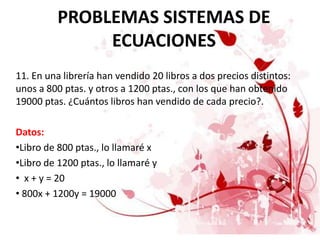 PROBLEMAS SISTEMAS DE
               ECUACIONES
11. En una librería han vendido 20 libros a dos precios distintos:
unos a 800 ptas. y otros a 1200 ptas., con los que han obtenido
19000 ptas. ¿Cuántos libros han vendido de cada precio?.

Datos:
•Libro de 800 ptas., lo llamaré x
•Libro de 1200 ptas., lo llamaré y
• x + y = 20
• 800x + 1200y = 19000
 