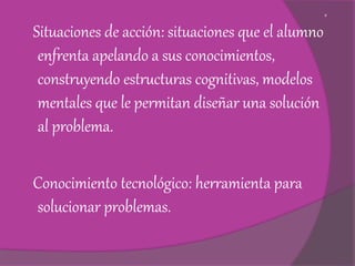 g
Situaciones de acción: situaciones que el alumno
enfrenta apelando a sus conocimientos,
construyendo estructuras cognitivas, modelos
mentales que le permitan diseñar una solución
al problema.
Conocimiento tecnológico: herramienta para
solucionar problemas.
 