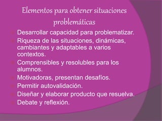 Elementos para obtener situaciones
problemáticas
 Desarrollar capacidad para problematizar.
 Riqueza de las situaciones, dinámicas,
cambiantes y adaptables a varios
contextos.
 Comprensibles y resolubles para los
alumnos.
 Motivadoras, presentan desafíos.
 Permitir autovalidación.
 Diseñar y elaborar producto que resuelva.
 Debate y reflexión.
 