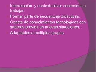 .
 Interrelación y contextualizar contenidos a
trabajar.
 Formar parte de secuencias didácticas.
 Consta de conocimientos tecnológicos con
saberes previos en nuevas situaciones.
 Adaptables a múltiples grupos.
 