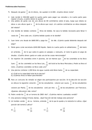 Problemassobre fracciones:
1. Después de gastar
3
2
de mi dinero, me quedan $ 12.000. ¿Cuánto dinero tenía?
2. Julio recibió $ 550.000 gastó la quinta parte para pagar sus estudios y la cuarta parte para
reparar el auto, ¿cuánto dinero le queda?
3. Una pelota de goma cae de una altura de 80 centímetros sobre el piso, luego que rebota se
eleva a una altura igual a
4
3
de la altura que cayó. ¿A cuántos centímetros se eleva después
del rebote?
4. Una botella de bebida contiene
4
7
litros de bebida. Se saca la bebida necesaria para llenar 5
vasos de
4
1
litro cada uno. ¿Cuánta bebida queda en la botella?
5. Juan tiene una deuda de $680.000 y paga los
5
3
de ella. ¿Cuánto queda debiendo después del
pago?
6. María gana como secretaria $240.000 líquido. Gasta la cuarta parte en alimentarse;
5
4
del resto
en arriendo,
2
1
de lo que sobra lo gasta en pasajes y vestuario, el resto lo gasta en pago de
deudas. ¿Cuánto dinero gasta en cada una de las cosas mencionadas?
7. Se reparten 36 caramelos entre 4 jóvenes, de tal manera que:
3
1
de los caramelos se los lleva
Juan;
9
2
de los caramelos se los lleva Luis,
12
4
del total se los lleva Mercedes y Pedro se lleva el
resto. ¿Cuántos caramelos se lleva cada uno?
8. Una piscina contiene 1.200 litros de agua cuando está llena hasta
4
1
de su capacidad.
a) ¿Cuál es la capacidad total de la piscina?
b) ¿Cuántos litros le faltan para llenarla?
9. Para un concurso de reinado se eligen dos participantes por sección. En la elección de sección
se obtuvo la siguiente votación:
6
5
de los estudiantes votaron por Laura;
5
2
de los estudiantes
votaron por María;
3
1
de los estudiantes votó por Ana y
10
3
de los estudiantes por Francisca.
¿Quienes obtuvieron más votos?
10. Pedro vende los
7
3
de un terreno de 2800 mts2. ¿Cuántos metros cuadrados vendió?
11. Una persona trabaja 8 horas diarias. ¿Qué fracción del día trabaja esta persona?
12. Un hombre vende
3
1
de su terreno, arrienda
8
1
de lo que le queda y lo restante lo cultiva. ¿Qué
porción del terreno cultiva?
a)
12
7
b)
24
11
c)
12
5
d)
24
13
 