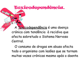 Toxicodependência. A  Toxicodependência  é uma doença crónica com tendência  à recidiva que afecta sobretudo o Sistema Nervoso Central. O consumo de drogas em abuso afecta todo o organismo com lesões que se tornam muitas vezes crónicas mesmo após o doente parar com os consumos . 