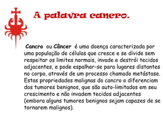 A palavra cancro. Cancro   ou  Câncer   é uma doença caracterizada por uma população de células que cresce e se divide sem respeitar os limites normais, invade e destrói tecidos adjacentes, e pode espalhar-se para lugares distantes no corpo, através de um processo chamado metástase. Estas propriedades malignas do cancro o diferenciam dos tumores benignos, que são auto-limitados em seu crescimento e não invadem tecidos adjacentes (embora alguns tumores benignos sejam capazes de se tornarem malignos).  