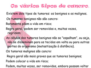 Os vários tipos de cancro . Existem dois tipos de tumores: os benignos e os malignos.   Os tumores benignos não são cancro: Raramente põem a vida em risco; Regra geral, podem ser removidos e, muitas vezes, regridem; As células dos tumores benignos não se "espalham", ou seja, não se disseminam para os tecidos em volta ou para outras partes do organismo (metastização à distância). Os tumores malignos são cancro: Regra geral são mais graves que os tumores benignos; Podem colocar a vida em risco; Podem, muitas vezes, ser removidos, embora possam voltar a crescer; 