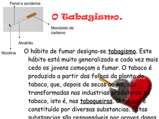 O Tabagismo . O hábito de fumar designa-se  tabagismo . Este hábito está muito generalizado e cada vez mais cedo os jovens começam a fumar. O tabaco é produzido a partir das folhas da planta do tabaco, que, depois de secas ao sol, são transformadas nas industrias produtoras do tabaco, isto é, nas  tabaqueiras . O tabaco é constituído por diversas substancias. Estas substancias são responsáveis por graves danos no organismo. Alcatrão Nicotina Monóxido de carbono Fenol e acroleína 