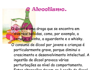 O Alcoolismo . O álcool é uma droga que se encontra em diversas bebidas, como, por exemplo, a cerveja, o vinho, a aguardente e o whisky. O consumo de álcool por jovens e crianças é particularmente grave, porque diminui o crescimento e desenvolvimento intelectual. A ingestão de álcool provoca várias perturbações ao nível do comportamento. Estas alterações devem-se à acção do álcool sobre o sistema nervoso. 