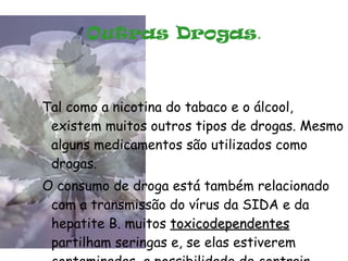 Outras Drogas . Tal como a nicotina do tabaco e o álcool, existem muitos outros tipos de drogas. Mesmo alguns medicamentos são utilizados como drogas. O consumo de droga está também relacionado com a transmissão do vírus da SIDA e da hepatite B. muitos  toxicodependentes  partilham seringas e, se elas estiverem contaminadas, a possibilidade de contrair estas doenças é muito grande. 