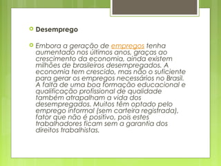  Desemprego 
 
 Embora a geração de empregos tenha
aumentado nos últimos anos, graças ao
crescimento da economia, ainda existem
milhões de brasileiros desempregados. A
economia tem crescido, mas não o suficiente
para gerar os empregos necessários no Brasil.
A falta de uma boa formação educacional e
qualificação profissional de qualidade
também atrapalham a vida dos
desempregados. Muitos têm optado pelo
emprego informal (sem carteira registrada),
fator que não é positivo, pois estes
trabalhadores ficam sem a garantia dos
direitos trabalhistas.
 
